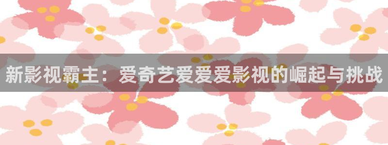 韓國影視電影：新影視霸主：愛奇藝愛愛愛影視的崛起與挑戰(zhàn)